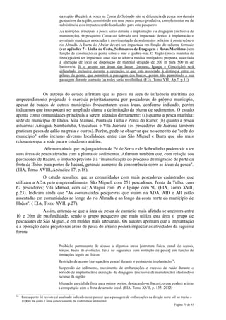 da região (Regão). A pesca na Coroa do Sobrado não se diferencia da pesca nos demais
                                pesqueiros da região, consistindo em uma pesca pouco produtiva, complementar ou de
                                subsistência e os impactos serão localizados para este pesqueiro.
                                As restrições principais à pesca serão durante a implantação e a dragagem (inclusive de
                                manutenção). O pesqueiro Coroa do Sobrado será impactado devido à implantação e
                                eventuais mudanças associadas à movimentação de sedimentos próximo à ponte sobre o
                                rio Almada. A Barra do Abelar deverá ser impactada em função do saliente formado
                                (ver apêndice 7 - Linha de Costa, Sedimentos de Dragagem e Rotas Marítimas) em
                                função da construção da ponte sobre o mar e quebra-mar. O Regão (pesca marinha de
                                linha) poderá ser impactado caso não se adote a medida mitigadora proposta, associada
                                à alteração de local de disposição de material dragado de 200 m para 500 m de
                                batimetria. Já o arrasto nas áreas das lamas (Juerana, Iguape e Conceição) será
                                dificultado inclusive durante a operação, o que está associado à distância entre os
                                pilares da ponte, que permitirá a passagem dos barcos, porém não permitindo a sua
                                passagem durante o arrasto (as redes serão recolhidas). (EIA, Tomo VIII, Ap.7, p.31)


               Os autores do estudo afirmam que as pesca na área de influência marítima do
empreendimento projetado é exercida prioritariamente por pescadores do próprio município,
apesar de barcos de outros municípios frequentarem estas áreas, conforme indicado, porém
indicamos que isso poderá ser ampliado diante a delimitação da pluma de sedimentos. O estudo
aponta como comunidades principais a serem afetadas diretamente: (a) quanto a pesca marinha:
sede do município de Ilhéus, Vila Mamoã, Ponta da Tulha e Ponta do Ramo; (b) quanto a pesca
estuarina: Aritaguá, Sambaituba, Urucutuca e Vila Juerana (os pescadores de Juerana também
praticam pesca de calão na praia e outros). Porém, pode-se observar que no conceito de "sede do
município" estão inclusas diversas localidades, entre elas São Miguel e Barra que são mais
relevantes que a sede para o estudo em análise.
                Afirmam ainda que os jangadeiros de Pé de Serra e de Sobradinho podem vir a ter
suas áreas de pesca afetadas com a pluma de sedimentos. Afirmam também que, com relação aos
pescadores de Itacaré, o impacto previsto é a "intensificação do processo de migração de parte da
frota de Ilhéus para portos de Itacaré, gerando aumento da concorrência sobre as áreas de pesca".
(EIA, Tomo XVIII, Apêndice 17, p.18).
               O estudo ressaltou que as comunidades com mais pescadores cadastrados que
utilizam a ADA pelo empreendimento: São Miguel, com 251 pescadores; Ponta da Tulha, com
62 pescadores; Vila Mamoã, com 44; Aritaguá com 95 e Iguape com 50. (EIA, Tomo XVII,
p.23). Indicam ainda que "As comunidades pesqueiras que atuam na ADA, AID e AII estão
assentadas em comunidades ao longo do rio Almada e ao longo da costa norte do município de
Ilhéus". ( EIA, Tomo XVII, p.27).
              Assim, entende-se que a área de pesca de camarão mais afetada se encontra entre
10 e 20m de profundidade, sendo o grupo pesqueiro que mais utiliza esta área o grupo de
pescadores de São Miguel, e em moldes mais artesanais. Os autores apontam que a implantação
e a operação deste projeto nas áreas de pesca de arrasto poderá impactar as atividades da seguinte
forma:


                               Proibição permanente de acesso a algumas áreas [estrutura física, canal de acesso,
                               berços, bacia de evolução, faixa ne segurança com restrição de pesca] em função de
                               limitações legais ou físicas;
                               Restrição de acesso [navegação e pesca] durante o período de implantação 18;
                               Suspensão de sedimento, movimento de embarcações e excesso de ruído durante o
                               período de implantação e execução de dragagens (inclusive de manutenção) afastando o
                               recurso da região;
                               Migração parcial da frota para outros portos, destacando-se Itacaré, o que poderá acirrar
                               a competição com a frota de arrasto local. (EIA, Tomo XVII, p. 135, 2012)

18   Este aspecto foi revisto e é analisado indicado neste parecer que a passagem de embarcações na direção norte sul no trecho a
     1100m da costa é uma condicionante da viabilidade ambiental.
                                                                                                                    Página 70 de 95
 