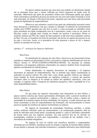 Os autores também apontam que estas áreas que poderão ser diretamente afetada
são as principais áreas para o arrasto realizado por barcos pequenos da região norte do
município. Observaram que parte dos pescadores relatou (sem informação quanto que grupos
foram amostrados) a preferência da pesca de arrasto por este setor pela região localizada a sul da
sede municipal, em direção a Olivença/Canavieiras, sugerindo que estas áreas serão procuradas
quando da implantação do empreendimento.
                Observa-se que realmente é possível que parte das embarcações procurem outras
áreas alternativas a preferencial, esta que o projeto se sobrepõe. O relatórios de monitoramento
cedidos pela CGPEG apontam que esta área ao norte é a mais procurada no calendário anual
pelos pescadores da região (comparando usos de 4 municípios), sendo a área ao sul, perto de
Olivença, sendo a segunda mais visitada em relação aos mesmos 4 municípios. Porém os
relatórios indicam que 90% das viagens de barco pequeno se dão num único quadrante, entorno
de 9km². Ou seja, os moradores do norte do município, não devem ser aqueles que pescam ao sul
da sede e vice-versa. Assim, se os pescadores do norte passarem a pescar ao sul, o impacto
indireto se estenderá até esta área.


Apêndice 17 – Avaliação dos Impactos Ambientais


       Meio Físico
               Na identificação de impactos do meio físico, observou-se que basicamente foram
repetidos os impactos já apresentados no EIA e acrescidos os impactos identificados por meio do
Parecer Técnico nº. 09/2012-COPAH/CGTMO/DILIC/IBAMA. Na descrição de medidas
mitigadoras e de programas ambientais relacionados aos impactos também foram incorporadas
algumas considerações do referido parecer.
              Foram identificados 16 impactos decorrentes da instalação e 16 impactos
decorrentes da operação do empreendimento. Não se pretende aqui repetir considerações já
realizadas em parecer anterior. Por outro lado, como muitas questões relativas aos impactos
foram tratadas de forma pormenorizada nos apêndices temáticos, a maioria das questões
relevantes sobre os impactos já foi tratada na análise dos apêndices específicos, como por
exemplo, os impactos sobre o transporte de sedimentos pesqueiros, sobre a qualidade do ar ou
sobre disponibilidade hídrica.


       Meio biótico
               No que tange aos impactos relacionados mais diretamente ao meio biótico, o
parecer anterior solicitou que fossem apresentadas informações sobre a possível existência de
habitats próprios a espécies territorialistas e crípticas, a fim de melhor avaliar o impacto de
mortandade de ictiofauna críptica de baixa mobilidade. Em resposta, o estudo informou que não
foram encontradas na área do empreendimento tais formações, não necessariamente as únicas
possíveis quando da existência de espécies territorialistas ou crípticas.
               No impacto de mortandade de comunidades bentônicas marinhas, o estudo
incluiu, conforme solicitado, ações de monitoramento e de compensação pesqueira, além da
perda de indivíduos pela erosão praial, considerada gradual e a qual os indivíduos responderão
da mesma forma que nos impactos marinhos. Em uma possível fase de LI, deverão ser
contempladas, conforme já aceito pelo empreendedor, a execução de tais medidas, visto a
inexistência de medidas mitigadoras.
              No impacto de risco de colisão com mamíferos marinhos o empreendedor,
informado por este IBAMA, manifestou aceite em relação a sugestão do Instituto Baleia Jubarte,
de que durante a operação seja realizado treinamento e campanha informativa para identificação

                                                                                       Página 71 de 95
 