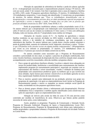 Alteração da capacidade de subsistência de famílias e perda de culturas agrícolas
(C.5) - A desapropriação necessária para o empreendimento proposto alcança 170 imóveis, 109
com uso social, sendo 11 de veraneio. Este fator é apontado como a causa de impactos a famílias
na ADA e AEE, sendo: 56 pequenos agricultores familiares, 23 meeiros, 16 trabalhadores fixos,
156 trabalhadores temporários, 3 com situação não identificada; 13 extrativistas em propriedades
de terceiros. Os autores afirmam que: "Para os trabalhadores desmobilizados com as
desapropriações e reassentamentos previstos deve ser dado atendimento especial em programas
de capacitação e acesso a emprego e renda. O mesmo deve ser feito com as pessoas que
praticam atividade extrativista na ADA." (EIA, Tomo XVIII, C.5)
              Perda de propriedades imobiliárias urbanas e médias propriedades rurais (C.6) -
Os autores indicam que a desapropriação com indenização (sem reassentamento) deve incidir
sobre 25 imóveis com uso de veraneio ou residencial, 61 lotes vazios e 11 lotes com edificações
fechadas, todos em Juerana, além de 17 propriedades rurais médias em Aritaguá.
               Alterações de vínculos sociais (C.7) - As famílias de agricultores e demais
famílias residentes ou que exercem atividades na ADA tendem a quebrar vínculos sociais
(familiares, afetivos e de trabalho) de vizinhança consolidados, que tem assegurado a
subsistência das famílias. Os autores indicam que a perda destes vínculos poderá ocasionar a
perda de produtividade, aumento de isolamento social, depressão, alcoolismo e outros. "Estima-
se que 320 famílias terão vínculos sociais em alguma medida comprometidos": 109 proprietários
que vivem na e/ou utilizam as propriedades, 23 meeiros, 175 trabalhadores (fixos ou
temporários) e 13 pessoas que exercem atividades extrativista na ADA.
              Os autores entendem como necessário que o Programa de Reassentamento
considere a proximidade da área atual, os regimes e parcerias de produção estabelecidas, bem
como vínculos familiares, manutenção da disposição dos lotes conforme situação atual, assegurar
acompanhamento social dos reassentados, além das medidas e programas abaixo:
   •   Para o grupo de agricultores familiares afetados: Localizar e adquirir áreas adequadas em
       termos de produtividade, benfeitorias e acessibilidade para reassentamento das famílias;
       implementar programa de reassentamento participativo, negociado em conjunto com os
       representantes das famílias a serem reassentadas, visando a validação da mudança para
       propriedades com características produtivas iguais ou melhores que as que ocorrem nas
       áreas afetadas; Apoio técnico para retornar e desenvolver as atividades agrícolas na nova
       área; regularização fundiária da área de reassentamento;
   •   Para os meeiros: garantir justa indenização da sua produção; priorizar esse grupo nos
       programas de capacitação e de apoio ao empreendedorismo local; Incluir no Programa de
       Reassentamento quando o meeiro se enquadrar na mesma condição social (perfil de
       renda, escolaridade etc) dos pequenos agricultores locais;
   •   Para os demais grupos afetados (direta e indiretamente pela desapropriação): Priorizar
       trabalhadores fixos e temporários e também aqueles identificados como extrativistas nas
       ações de capacitação e apoio ao empreendedorismo local;
               Afetação de imóveis pela erosão da linha de costa (C.33) está prevista como
controlada por medidas de transferência de areia. Observa-se que futuras perdas poderão
necessitar de outras ações, como indenizações.
              Assim, propõem os programas: Programa de Comunicação e Interação Social,
Programa de Educação Ambiental, Programa de Apoio a Empreendedorismo Local, PAC,
Programa de Reassentamento, Programa de Desapropriação (este último para indenizações a
médias propriedades e propriedades urbanas) e Programa de Reorientação da Atividade Turística
no Litoral Norte.


       → Impactos relacionados com as comunidades da AEE:

                                                                                     Página 75 de 95
 