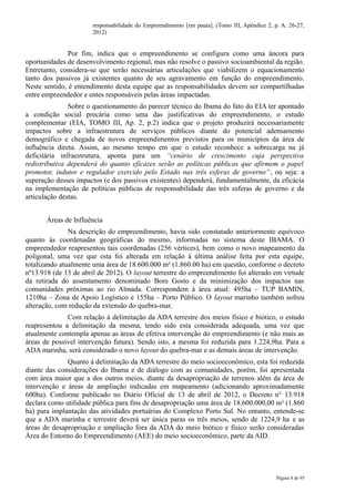responsabilidade do Empreendimento [em pauta]. (Tomo III, Apêndice 2, p. A. 26-27,
                      2012)


               Por fim, indica que o empreendimento se configura como uma âncora para
oportunidades de desenvolvimento regional, mas não resolve o passivo socioambiental da região.
Entretanto, considera-se que serão necessárias articulações que viabilizem o equacionamento
tanto dos passivos já existentes quanto de seu agravamento em função do empreendimento.
Neste sentido, é entendimento desta equipe que as responsabilidades devem ser compartilhadas
entre empreendedor e entes responsáveis pelas áreas impactadas.
               Sobre o questionamento do parecer técnico do Ibama do fato do EIA ter apontado
a condição social precária como uma das justificativas do empreendimento, o estudo
complementar (EIA, TOMO III, Ap. 2, p.2) indica que o projeto produzirá necessariamente
impactos sobre a infraestrutura de serviços públicos diante do potencial adensamento
demográfico e chegada de novos empreendimentos previstos para os municípios da área de
influência direta. Assim, ao mesmo tempo em que o estudo reconhece a sobrecarga na já
deficitária infraestrutura, aponta para um “cenário de crescimento cuja perspectiva
redistributiva dependerá do quanto eficazes serão as políticas públicas que afirmem o papel
promotor, indutor e regulador exercido pelo Estado nas três esferas de governo”, ou seja: a
superação desses impactos (e dos passivos existentes) dependerá, fundamentalmente, da eficácia
na implementação de políticas públicas de responsabilidade das três esferas de governo e da
articulação destas.


       Áreas de Influência
               Na descrição do empreendimento, havia sido constatado anteriormente equívoco
quanto às coordenadas geográficas do mesmo, informadas no sistema deste IBAMA. O
empreendedor reapresentou tais coordenadas (256 vértices), bem como o novo mapeamento da
poligonal, uma vez que esta foi alterada em relação à última análise feita por esta equipe,
totalizando atualmente uma área de 18.600.000 m² (1.860.00 ha) em questão, conforme o decreto
nº13.918 (de 13 de abril de 2012). O layout terrestre do empreendimento foi alterado em virtude
da retirada do assentamento denominado Bom Gosto e da minimização dos impactos nas
comunidades próximas ao rio Almada. Correspondem à área atual: 495ha – TUP BAMIN,
1210ha – Zona de Apoio Logístico e 155ha – Porto Público. O layout marinho também sofreu
alteração, com redução da extensão do quebra-mar.
              Com relação à delimitação da ADA terrestre dos meios físico e biótico, o estudo
reapresentou a delimitação da mesma, tendo sido esta considerada adequada, uma vez que
atualmente contempla apenas as áreas de efetiva intervenção do empreendimento (e não mais as
áreas de possível intervenção futura). Sendo isto, a mesma foi reduzida para 1.224,9ha. Para a
ADA marinha, será considerado o novo layout do quebra-mar e as demais áreas de intervenção.
              Quanto à delimitação da ADA terrestre do meio socioeconômico, esta foi reduzida
diante das considerações do Ibama e de diálogo com as comunidades, porém, foi apresentada
com área maior que a dos outros meios, diante da desapropriação de terrenos além da área de
intervenção e áreas de ampliação indicadas em mapeamento (adicionando aproximadamente
600ha). Conforme publicado no Diário Oficial de 13 de abril de 2012, o Decreto n° 13.918
declara como utilidade pública para fins de desapropriação uma área de 18.600.000,00 m² (1.860
ha) para implantação das atividades portuárias do Complexo Porto Sul. No entanto, entende-se
que a ADA marinha e terrestre deverá ser única paras os três meios, sendo de 1224,9 ha e as
áreas de desapropriação e ampliação fora da ADA do meio biótico e físico serão consideradas
Área do Entorno do Empreendimento (AEE) do meio socioeconômico, parte da AID.




                                                                                             Página 8 de 95
 