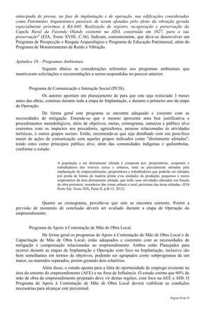 antecipada de provas, na fase de implantação e de operação, nas edificações consideradas
como Patrimônio Arquitetônico passíveis de serem afetadas pelo efeito da vibração gerada
especialmente próximas à BA-648; Realização de registro, recuperação e preservação da
Capela Rural da Fazenda Olandy existente na ADA, construída em 1927, para a sua
preservação" (EIA, Tomo XVIII, C.36). Indicam, coerentemente, que deve-se desenvolver um
Programa de Prospecção e Resgate Arqueológico e Programa de Educação Patrimonial, além do
Programa de Monitoramento de Ruído e Vibração.


Apêndice 18 – Programas Ambientais
             Seguem abaixo as considerações referentes aos programas ambientais que
mantiveram solicitações e recomendações a serem respondidas no parecer anterior.


       Programa de Comunicação e Interação Social (PCIS).
               Os autores apontam um planejamento de para que este seja reiniciado 3 meses
antes das obras, continue durante toda a etapa de Implantação, e durante o primeiro ano da etapa
de Operação.
                De forma geral este programa se encontra adequado e coerente com as
necessidades de mitigação. Entende-se que o mesmo apresenta uma boa justificativa e
procedimentos metodológicos, além de objetivos, metas, cronograma, natureza e público alvo
coerentes com os impactos aos pescadores, agricultores, pessoas relacionadas às atividades
turísticas, e outros grupos sociais. Então, recomenda-se que seja detalhado com um peso/foco
maior de ações de comunicação com aqueles grupos indicados como "diretamente afetados",
tendo estes como principais público alvo, além das comunidades indígenas e quilombolas,
conforme o estudo:


                      A população a ser diretamente afetada é composta por: proprietários, ocupantes e
                      trabalhadores dos imóveis rurais e urbanos, total ou parcialmente afetados pela
                      implantação do empreendimento; proprietários e trabalhadores que poderão ser afetados
                      por perda de fontes de matéria prima e/ou unidades de produção; pequenos e micro
                      empresários da área diretamente afetada, que terão suas atividades alteradas em função
                      da obra portuária; moradores das zonas urbana e rural, próximas das áreas afetadas. (EIA
                      Porto Sul, Tomo XIX, Parte II, p.B.13, 2012)


             Quanto ao cronograma, percebe-se que este se encontra coerente. Porém a
previsão de momento de conclusão deverá ser avaliado durante a etapa de Operação do
empreendimento.


       Programa de Apoio à Contratação de Mão de Obra Local.
              De forma geral os programas de Apoio à Contratação de Mão de Obra Local e de
Capacitação de Mão de Obra Local, estão adequados e coerentes com as necessidades de
mitigação e compensação relacionadas ao empreendimento. Ambos estão Planejados para
ocorrer durante as etapas de Implantação e Operação com foco na Implantação, inclusive são
bem semelhantes em termos de objetivos, podendo ser agrupados como subprogramas de um
maior, ou mantidos separados, porém gerando dois relatórios.
               Além disso, o estudo aponta para a falta de oportunidade de emprego existente na
área do entorno do empreendimento (AEE) e na Área de Influência. O estudo estima que 60% da
mão de obra do empreendimento projetado deve vir destas regiões, com foco na AEE e AID. O
Programa de Apoio à Contratação de Mão de Obra Local deverá viabilizar as condições
necessárias para alcançar este percentual.

                                                                                                 Página 80 de 95
 
