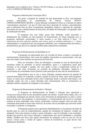 planejadas com os públicos alvo. Utilizar a IN 02/12 Ibama, e seu anexo, além da Nota Técnica
n.39/11-COPAH/CGTMO/DILIC como base.


       Programa Ambiental para Construção (PAC)
                Em geral, a proposta foi mantida tal qual apresentada no EIA, com pequenas
revisões      relacionadas    às     considerações     do     Parecer      Técnico     09/2012-
COPAH/CGTMO/DILIC/IBAMA. A única alteração considerável refere-se à inclusão do tópico
“características amostrais”, em que foi feita uma breve descrição de normas e procedimentos
para as diferentes fases de obra: levantamento topográfico, limpeza e supressão da vegetação,
escavações em solo, estabelecimento de bota-foras, atividades de restauração e revegetação, além
de sinalização das obras.
              O programa tem suas linhas gerais bem definidas, sendo necessário o
detalhamento das medidas em fase posterior de licenciamento, de forma integrada com os
programas ambientais relacionados. A única ressalva a ser feita refere-se à frase: “As
empreiteiras deverão explicitar, também, entre outros, quais os cuidados ambientais (...)”, pois o
empreendedor é o responsável por este programa ambiental, com o estabelecimento de normas e
procedimentos que devem ser seguidos também pelas empreiteiras contratadas.


       Programa de Monitoramento da Qualidade do Ar
               O programa ora apresentado deve ser revisado de forma a manter a execução do
monitoramento meteorológico, bem como dos padrões mensurados na caracterização, visto que
estes são citados como inerentes aos processos do Porto Sul.
              Deve ser mostrado o fluxo de informação e comando no caso de observação de
anomalias (relato da anomalia, se possui reincidência, quem é o responsável, prazo para
correção, se foi corrigido e quando, etc). Isso ajuda a evitar a compreensão errônea de se
monitorar e não atuar ativamente na correção de problemas detectados. Sugere-se o
envolvimento de comunidades locais (família) como partícipes de uma rede de monitoramento.
               Recomenda-se que as vias a serem utilizadas, portanto passíveis de geração de
material particulado em suspensão, recebam, quando do início de obras, ações deste programa.
Assim, os meios para umectação devem estar à disposição desde a primeira intervenção a ser
realizada, sendo, nas vias a serem utilizadas mais rotineiramente, feito os arruamentos ou
adotadas meditas completas de mitigação a este impacto.


       Programa de Monitoramento de Ruídos e Vibração
              O Programa de Monitoramento de Ruídos e Vibração deve apresentar o
background natural tanto na área da pedreira quanto nas demais. A partir destes dados, deve ser
considerada modelagem de pressão sonora como ferramenta de planejamento às ações a serem
desenvolvidas por este programa. A caracterização e o monitoramento não devem se restringir
somente às áreas sinalizadas como críticas, perfazendo o entorno receptor como um todo, mas
certamente priorizando as áreas mais sensíveis, de acordo com as atividades que estiverem sendo
executadas e conforme o cronograma.
              O Programa proposto deve apresentar detalhadamente os mecanismos de poder de
decisão junto ao curso do empreendimento, quando da constatação de impactos, visando sua
mitigação, bem como elencar as ações a serem realizadas, o que foi realizado e seus resultados.
Sempre que possível, deve haver indicação e mapeamentos dos locais trabalhados e resultados
obtidos. Também não ficou claro alguns mecanismos de mitigação, como no caso de vias de
acesso e locais como o virador de vagões e oficina de locomotivas, as quais devem estar
amplamente detalhadas.

                                                                                       Página 82 de 95
 