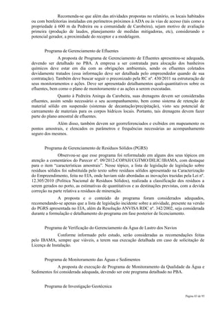 Recomenda-se que além das atividades propostas no relatório, os locais habitados
ou com benfeitorias instaladas em perímetros próximos à ADA ou às vias de acesso (tais como a
propriedade à 600 m da Pedreira ou a comunidade de Carobeira), sejam motivo de avaliação
primeira (produção de laudos, planejamento de medidas mitigadoras, etc), considerando o
potencial gerador, a proximidade do receptor e a modelagem.


       Programa de Gerenciamento de Efluentes
               A proposta de Programa de Gerenciamento de Efluentes apresentou-se adequada,
devendo ser detalhado no PBA. A empresa a ser contratada para alocação dos banheiros
químicos deve estar em dia com as obrigações ambientais, sendo os efluentes coletados
devidamente tratados (essa informação deve ser detalhada pelo empreendedor quando de sua
contratação). Também deve buscar seguir o preconizado pela RC nº. 430/2011 na estruturação de
seus monitoramentos e ações. Deve ser apresentado detalhamentos quali-quantitativos sobre os
efluentes, bem como o plano de monitoramento e as ações a serem executadas.
               Quanto à Pedreira Aninga da Carobeira, suas drenagens devem ser consideradas
efluentes, assim sendo necessário o seu acompanhamento, bem como sistema de retenção de
material sólido em suspensão (sistemas de decantação/precipitação), visto seu potencial de
carreamento de materiais para os corpos hídricos locais. Portanto, tais drenagens devem fazer
parte do plano amostral de efluentes.
             Além disso, também devem ser georreferenciados e exibidos em mapeamento os
pontos amostrais, e elencados os parâmetros e frequências necessárias ao acompanhamento
seguro dos mesmos.


       Programa de Gerenciamento de Resíduos Sólidos (PGRS)
               Observou-se que esse programa foi reformulado em alguns dos seus tópicos em
atenção a comentários do Parecer nº. 09/2012-COPAH/CGTMO/DILIC/IBAMA, com destaque
para o item “características amostrais”. Nesse tópico, a lista de legislação de legislação sobre
resíduos sólidos foi substituída pelo texto sobre resíduos sólidos apresentado na Caracterização
do Empreendimento, feita no EIA, onde haviam sido abordadas as inovações trazidas pela Lei nº.
12.305/2010 (Política Nacional de Resíduos Sólidos), realizada a classificação dos resíduos a
serem gerados no porto, as estimativas de quantitativos e as destinações previstas, com a devida
correção na parte relativa a resíduos de mineração.
              A proposta e o conteúdo do programa foram considerados adequados,
recomendando-se apenas que a lista de legislação incidente sobre a atividade, presente na versão
do PGRS apresentada no EIA, além da Resolução ANVISA RDC nº. 342/2002, seja considerada
durante a formulação e detalhamento do programa em fase posterior de licenciamento.


       Programa de Verificação do Gerenciamento da Água de Lastro dos Navios
              Conforme informado pelo estudo, serão consideradas as recomendações feitas
pelo IBAMA, sempre que viáveis, a terem sua execução detalhada em caso de solicitação de
Licença de Instalação.


       Programa de Monitoramento das Águas e Sedimentos
             A proposta de execução de Programa de Monitoramento da Qualidade da Água e
Sedimentos foi considerada adequada, devendo ser este programa detalhado no PBA.


       Programa de Investigação Geotécnica

                                                                                     Página 83 de 95
 