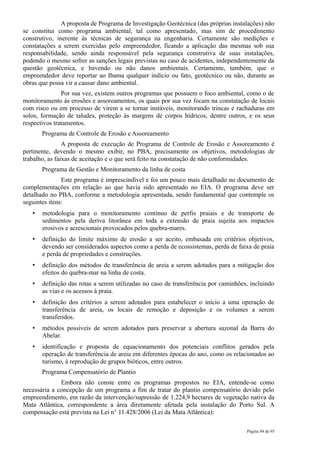 A proposta de Programa de Investigação Geotécnica (das próprias instalações) não
se constitui como programa ambiental, tal como apresentado, mas sim de procedimento
construtivo, inerente às técnicas de segurança na engenharia. Certamente são medições e
constatações a serem exercidas pelo empreendedor, ficando a aplicação das mesmas sob sua
responsabilidade, sendo ainda responsável pela segurança construtiva de suas instalações,
podendo o mesmo sofrer as sanções legais previstas no caso de acidentes, independentemente da
questão geotécnica, e havendo ou não danos ambientais. Certamente, também, que o
empreendedor deve reportar ao Ibama qualquer indício ou fato, geotécnico ou não, durante as
obras que possa vir a causar dano ambiental.
               Por sua vez, existem outros programas que possuem o foco ambiental, como o de
monitoramento às erosões e assoreamentos, os quais por sua vez focam na constatação de locais
com risco ou em processo de virem a se tornar instáveis, monitorando trincas e rachaduras em
solos, formação de taludes, proteção às margens de corpos hídricos, dentre outros, e os seus
respectivos tratamentos.
       Programa de Controle de Erosão e Assoreamento
                A proposta de execução de Programa de Controle de Erosão e Assoreamento é
pertinente, devendo o mesmo exibir, no PBA, precisamente os objetivos, metodologias de
trabalho, as faixas de aceitação e o que será feito na constatação de não conformidades.
       Programa de Gestão e Monitoramento da linha de costa
               Este programa é imprescindível e foi um pouco mais detalhado no documento de
complementações em relação ao que havia sido apresentado no EIA. O programa deve ser
detalhado no PBA, conforme a metodologia apresentada, sendo fundamental que contemple os
seguintes itens:
   •   metodologia para o monitoramento contínuo de perfis praiais e de transporte de
       sedimentos pela deriva litorânea em toda a extensão de praia sujeita aos impactos
       erosivos e acrescionais provocados pelos quebra-mares.
   •   definição do limite máximo de erosão a ser aceito, embasada em critérios objetivos,
       devendo ser considerados aspectos como a perda de ecossistemas, perda de faixa de praia
       e perda de propriedades e construções.
   •   definição dos métodos de transferência de areia a serem adotados para a mitigação dos
       efeitos do quebra-mar na linha de costa.
   •   definição das rotas a serem utilizadas no caso de transferência por caminhões, incluindo
       as vias e os acessos à praia.
   •   definição dos critérios a serem adotados para estabelecer o início a uma operação de
       transferência de areia, os locais de remoção e deposição e os volumes a serem
       transferidos.
   •   métodos possíveis de serem adotados para preservar a abertura sazonal da Barra do
       Abelar.
   •   identificação e proposta de equacionamento dos potenciais conflitos gerados pela
       operação de transferência de areia em diferentes épocas do ano, como os relacionados ao
       turismo, à reprodução de grupos bióticos, entre outros.
       Programa Compensatório de Plantio
              Embora não conste entre os programas propostos no EIA, entende-se como
necessária a concepção de um programa a fim de tratar do plantio compensatório devido pelo
empreendimento, em razão da intervenção/supressão de 1.224,9 hectares de vegetação nativa da
Mata Atlântica, correspondente a área diretamente afetada pela instalação do Porto Sul. A
compensação está prevista na Lei n° 11.428/2006 (Lei da Mata Atlântica):

                                                                                    Página 84 de 95
 