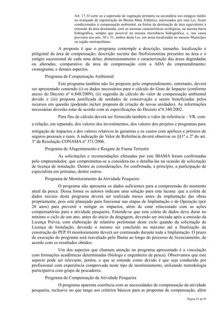 Art. 17. O corte ou a supressão de vegetação primária ou secundária nos estágios médio
                       ou avançado de regeneração do Bioma Mata Atlântica, autorizados por esta Lei, ficam
                       condicionados à compensação ambiental, na forma da destinação de área equivalente à
                       extensão da área desmatada, com as mesmas características ecológicas, na mesma bacia
                       hidrográfica, sempre que possível na mesma microbacia hidrográfica, e, nos casos
                       previstos nos arts. 30 e 31, ambos desta Lei, em áreas localizadas no mesmo Município
                       ou região metropolitana.
               A proposta é que o programa contemple a descrição, tamanho, localização e
poligonal da área de compensação; descrição sucinta das fitofisionomias presentes na área e o
estágio sucessional de cada uma delas; dimensionamento e caracterização das áreas degradadas
ou alteradas; comparativo da área de compensação com a ADA do empreendimento;
cronograma; e demais aspectos.
       Programa de Compensação Ambiental
              Este programa também não foi proposto pelo empreendimento, entretanto, deverá
ser apresentado contendo (i) os dados necessários para o cálculo do Grau de Impacto (conforme
anexo do Decreto nº 6.848/2009), (ii) sugestão de cálculo do valor de compensação ambiental
devido e (iii) proposta justificada de unidades de conservação a serem beneficiadas pelos
recursos em questão (podendo incluir proposta de criação de novas unidades). As informações
necessárias deverão estar de acordo com as especificações do Decreto nº4.340/2002.
              Para fins de cálculo deverá ser fornecido também o valor de referência – VR, com
a relação, em separado, dos valores dos investimentos, dos valores dos projetos e programas para
mitigação de impactos e dos valores relativos às garantias e os custos com apólices e prêmios de
seguros pessoais e reais. A indicação do Valor de Referência deverá observar os §§1º e 2º do art.
3º da Resolução CONAMA nº 371/2006.
       Programa de Afugentamento e Resgate de Fauna Terrestre
               As solicitações e recomendações efetuadas por este IBAMA foram confirmadas
pelo empreendedor, que comprometeu-se a considera-las e detalha-las na ocasião de solicitação
de licença de instalação. Dentre as considerações, foi confirmada, a princípio, a participação de
especialista em primatas, dentre outros.
       Programa de Monitoramento da Atividade Pesqueira
              O programa não apresenta os dados suficientes para a compreensão do momento
atual da pesca. Dessa forma os autores indicam uma solução para esta lacuna: que a coleta de
dados iniciais deste programa deverá ser realizada meses antes da implantação das obras
propriamente, pois está planejado para funcionar nas etapas de Implantação e de Operação (por
20 anos) para prevenir e mitigar os impactos, além de estar relacionado com as ações
compensatórias para a atividade pesqueira. Entende-se que esta coleta de dados deve durar no
mínimo o ciclo de um ano, antes do início da dragagem, devendo ser iniciada após a emissão da
Licença Prévia, com elaboração de relatório preliminar deste ciclo quando da solicitação de
Licença de Instalação, devendo o mesmo ser concluído no máximo até a finalização da
construção do PEP. O monitoramento deverá ser continuado durante toda a Implantação. O prazo
de execução do programa será reavaliado pelo Ibama ao longo do processo de licenciamento, de
acordo com os resultados obtidos.
               Um dos aspectos que chamam atenção no programa apresentado é a vinculação
com formações acadêmicas determinadas (biólogo e engenheiro de pesca). Observamos que este
aspecto pode ser relevante, porém, o que se entende como devido é que seja conduzido por
profissional com experiência comprovada neste tipo de monitoramento, utilizando metodologia
participativa com grupo de pescadores.
       Programa de Compensação da Atividade Pesqueira
               O programa aparenta coerência com as necessidades de compensação da atividade
pesqueira, inclusive no que tange aos critérios básicos para as propostas de compensação, além
                                                                                                Página 85 de 95
 