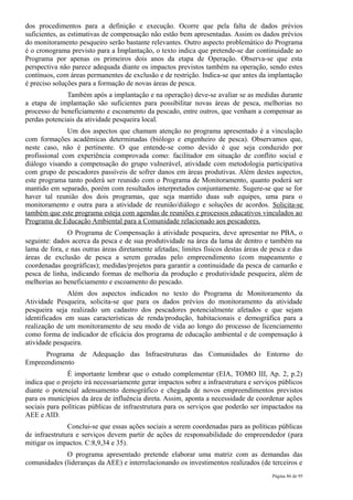 dos procedimentos para a definição e execução. Ocorre que pela falta de dados prévios
suficientes, as estimativas de compensação não estão bem apresentadas. Assim os dados prévios
do monitoramento pesqueiro serão bastante relevantes. Outro aspecto problemático do Programa
é o cronograma previsto para a Implantação, o texto indica que pretende-se dar continuidade ao
Programa por apenas os primeiros dois anos da etapa de Operação. Observa-se que esta
perspectiva não parece adequada diante os impactos previstos também na operação, sendo estes
contínuos, com áreas permanentes de exclusão e de restrição. Indica-se que antes da implantação
é preciso soluções para a formação de novas áreas de pesca.
              Também após a implantação e na operação) deve-se avaliar se as medidas durante
a etapa de implantação são suficientes para possibilitar novas áreas de pesca, melhorias no
processo de beneficiamento e escoamento da pescado, entre outros, que venham a compensar as
perdas potenciais da atividade pesqueira local.
               Um dos aspectos que chamam atenção no programa apresentado é a vinculação
com formações acadêmicas determinadas (biólogo e engenheiro de pesca). Observamos que,
neste caso, não é pertinente. O que entende-se como devido é que seja conduzido por
profissional com experiência comprovada como: facilitador em situação de conflito social e
diálogo visando a compensação do grupo vulnerável, atividade com metodologia participativa
com grupo de pescadores passíveis de sofrer danos em áreas produtivas. Além destes aspectos,
este programa tanto poderá ser reunido com o Programa de Monitoramento, quanto poderá ser
mantido em separado, porém com resultados interpretados conjuntamente. Sugere-se que se for
haver tal reunião dos dois programas, que seja mantido duas sub equipes, uma para o
monitoramento e outra para a atividade de reunião/diálogo e soluções de acordos. Solicita-se
também que este programa esteja com agendas de reuniões e processos educativos vinculados ao
Programa de Educação Ambiental para a Comunidade relacionado aos pescadores.
               O Programa de Compensação à atividade pesqueira, deve apresentar no PBA, o
seguinte: dados acerca da pesca e de sua produtividade na área da lama de dentro e também na
lama de fora, e nas outras áreas diretamente afetadas; limites físicos destas áreas de pesca e das
áreas de exclusão de pesca a serem geradas pelo empreendimento (com mapeamento e
coordenadas geográficas); medidas/projetos para garantir a continuidade da pesca de camarão e
pesca de linha, indicando formas de melhoria da produção e produtividade pesqueira, além de
melhorias ao beneficiamento e escoamento do pescado.
               Além dos aspectos indicados no texto do Programa de Monitoramento da
Atividade Pesqueira, solicita-se que para os dados prévios do monitoramento da atividade
pesqueira seja realizado um cadastro dos pescadores potencialmente afetados e que sejam
identificados em suas características de renda/produção, habitacionais e demográfica para a
realização de um monitoramento de seu modo de vida ao longo do processo de licenciamento
como forma de indicador de eficácia dos programa de educação ambiental e de compensação à
atividade pesqueira.
      Programa de Adequação das Infraestruturas das Comunidades do Entorno do
Empreendimento
               É importante lembrar que o estudo complementar (EIA, TOMO III, Ap. 2, p.2)
indica que o projeto irá necessariamente gerar impactos sobre a infraestrutura e serviços públicos
diante o potencial adensamento demográfico e chegada de novos empreendimentos previstos
para os municípios da área de influência direta. Assim, aponta a necessidade de coordenar ações
sociais para políticas públicas de infraestrutura para os serviços que poderão ser impactados na
AEE e AID.
               Conclui-se que essas ações sociais a serem coordenadas para as políticas públicas
de infraestrutura e serviços devem partir de ações de responsabilidade do empreendedor (para
mitigar os impactos. C:8,9,34 e 35).
             O programa apresentado pretende elaborar uma matriz com as demandas das
comunidades (lideranças da AEE) e interrelacionando os investimentos realizados (de terceiros e
                                                                                       Página 86 de 95
 