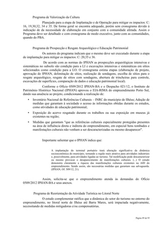 Programa de Valorização da Cultura
              Planejado para a etapa de Implantação e de Operação para mitigar os impactos: C:
16, 19,30,32, 34 e 35. De forma geral se encontra adequado, porém sem cronograma devido à
indicação de da necessidade de elaboração em conjunto com a comunidade afetada. Assim o
Programa deve ser detalhado e com cronograma de modo executivo, junto com as comunidades,
quando do PBA.


       Programa de Prospecção e Resgate Arqueológico e Educação Patrimonial
              Os autores do programa indicam que o mesmo deve ser executado durante a etapa
de implantação para mitigar os impactos: C: 20,35 e 36.
               De acordo com as normas do IPHAN as prospecções arqueológicas intensivas e
sistemáticas no subsolo são condição para a LI e escavações intensivas e sistemáticas em sítios
selecionados como condição para a LO. O cronograma estima etapas (elaboração de projeto,
aprovação do IPHAN, delimitação de sítios, realização de sondagens, escolha de sítios para o
resgate arqueológico, resgate de sítios com sondagens, abertura de trincheiras para controle,
escavações de superfícies, comparação de dados e educação patrimonial local).
             Conforme o Ofício 0509/2012 IPHAN-BA e o Despacho 021/12, o Instituto de
Patrimônio Histórico Nacional (IPHAN) aprovou o EIA-RIMA do empreendimento Porto Sul,
dando sua anuência ao projeto, condicionando a realização de:
   •   Inventário Nacional de Referências Culturais – INRC do município de Ilhéus; Adoção de
       medidas que garantam à sociedade o acesso às informações obtidas durante os estudos,
       como atividades de educação patrimonial;
   •   Exposição do acervo resgatado durante os trabalhos ou sua exposição em museus já
       existentes na região;
   •   Medidas que garantam "que as referências culturais especialmente protegidas presentes
       na área de influência direta e indireta do empreendimento, em especial bens tombados e
       manifestações culturais não venham a ser descaracterizadas ou mesmo desaparecer".


              Importante salientar que o IPHAN indica que:


                     A implantação do terminal portuário trará alteração significativa da dinâmica
                     socioeconômica do município, tornando a região mais atrativa para atividades industriais
                     e, possivelmente, para atividades ligadas ao turismo. Tal modificação pode descaracterizar
                     ou mesmo provocar o desaparecimento de manifestações culturais. (...) O estudo
                     demonstra claramente a riqueza das manifestações culturais existentes na AID do
                     empreendimento. Sendo assim, são necessárias medidas que garantam sua salvaguarda.
                     (IPHAN, Of. 509/12, 21).


             Assim, solicita-se que o empreendimento atenda às demandas do Ofício
0509/2012 IPHAN-BA e seus anexos.


       Programa de Reorientação da Atividade Turística no Litoral Norte
              O estudo complementar ratifica que a dinâmica do setor do turismo no entorno do
empreendimento, no litoral norte de Ilhéus até Barra Mares, será impactada negativamente,
necessitando de medidas mitigadoras e/ou compensatórias.


                                                                                                  Página 89 de 95
 