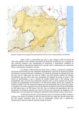 Figura 01: Imagem da nova poligonal do empreendimento Porto Sul. Fonte: Complementações do EIA/RIMA.


              Sobre a AEE, o estudo define que esta é a zona, situada na AID, no entorno da
ADA onde poderão ocorrer impactos decorrentes de alterações no padrão de uso e ocupação do
solo, possíveis impactos com contaminação de mananciais e atmosféricos, mudanças na
dinâmica produtiva, adensamento populacional e pressão sobre a infraestrutura de saneamento
básico, comunicações, transporte e serviços.
               Em relação à AID marinha dos meios físico e biótico, a mesma foi considerada
equivocada anteriormente por não contemplar adequadamente a previsão de dispersão da pluma
de sedimento no ponto de descarte. Atualmente, em virtude de solicitação de alteração desta área
(de uma cota de -200m para uma cota de -500m), esta AID marinha também foi alterada.
Considerando que não houve uma nova modelagem de dispersão da pluma no ponto a 500
metros de profundidade, e que o domínio do modelo rodado para o EIA abrange estas
profundidades, deve ser feita uma comparação estatística entre as séries temporais de correntes
extraídas nas profundidades de 200 metros e de 500 metros obtidas através dos resultados do
modelo já rodado. Caso tal comparação indique uma alta similaridade entre as duas áreas, pode-
se extrapolar com maior segurança a área de abrangência da pluma de descarte da profundidade
de 200 metros para a de 500 metros. Por fim, caso se confirme tal equivalência, deve ser
apresentado um polígono reduzido como área de descarte dos sedimentos de dragagem, visto
também que a nova resolução do Conama para sedimentos impõe restrição à pesca nestes locais.
              A AID terrestre do meio socioeconômico inclui os municípios de Ilhéus, Itabuna e
Uruçuca. Este último foi incluído na AID em razão do fluxo de cargas que deverão passar pela
BA 262 naquele município tanto na fase de implantação (rochas para o quebra-mar,
equipamentos), quanto na etapa de operação (cargas de etanol)



                                                                                              Página 9 de 95
 