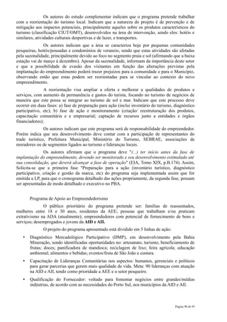 Os autores do estudo complementar indicam que o programa pretende trabalhar
com a reorientação do turismo local. Indicam que a natureza do projeto é de prevenção e de
mitigação aos impactos potenciais, principalmente aqueles sobre os produtos característicos do
turismo (classificação CIUT/OMT), desenvolvidos na área de intervenção, sendo eles: hotéis e
similares, atividades culturais desportivas e de lazer, e transportes.
               Os autores indicam que a área se caracteriza hoje por pequenas comunidades
pesqueiras, hotéis/pousadas e condomínios de veraneio, sendo que estas atividades são afetadas
pela sazonalidade, principalmente devido ao foco no segmento praia e sol (afirmando que a baixa
estação vai de março à dezembro). Apesar da sazonalidade, informam da importância deste setor
e que a possibilidade de evasão dos visitantes em função das alterações previstas pela
implantação do empreendimento poderá trazer prejuízos para a comunidade e para o Município,
observando então que estas podem ser reorientadas para se vincular ao contexto do novo
empreendimento.
               A reorientação visa ampliar a oferta e melhorar a qualidades de produtos e
serviços, com aumento da permanência e gastos do turista, focando no turismo de negócios de
maneira que este possa se integrar ao turismo de sol e mar. Indicam que este processo deve
ocorrer em duas fases: a) fase de preparação para ação (inclui inventário do turismo, diagnóstico
participativo, etc); b) fase de ação e monitoramento (criação/ reestruturação dos produtos,
capacitação comunitária e e empresarial; captação de recursos junto a entidades e órgãos
financiadores);
               Os autores indicam que este programa será de responsabilidade do empreendedor.
Porém indica que seu desenvolvimento deve contar com a participação de representantes do
trade turístico, Prefeitura Municipal, Ministério do Turismo, SEBRAE, associações de
moradores ou de segmentos ligados ao turismo e lideranças locais.
               Os autores afirmam que o programa deve "(...) ter início antes da fase de
implantação do empreendimento, devendo ser monitorado e seu desenvolvimento estimulado até
sua consolidação, que deverá alcançar a fase de operação" (EIA, Tomo XIX, p.B.174). Assim,
Solicita-se que a primeira fase "Preparação para a ação (inventário turístico, diagnóstico
participativo, criação e gestão da marca, etc) do programa seja implementada assim que for
emitida a LP, para que o cronograma detalhado das ações propriamente, da segunda fase, possam
ser apresentadas de modo detalhado e executivo no PBA.


       Programa de Apoio ao Empreendedorismo
              O público prioritário do programa pretende ser: famílias de reassentados,
mulheres entre 18 e 30 anos, residentes da AEE; pessoas que trabalham e/ou praticam
extrativismo na ADA (atualmente); empreendedores com potencial de fornecimento de bens e
serviços; desempregados e jovens da AID e AII.
              O projeto do programa apresentado está dividido em 5 linhas de ação:
   •   Diagnóstico Mercadológico Participativo (DMP), em desenvolvimento pela Bahia
       Mineração, sendo identificadas oportunidades no: artesanato, turismo; beneficiamento de
       frutas; doces; panificadora de mandioca; reciclagem de lixo; feira agrícola; educação
       ambiental; alimentos e bebidas; eventos/festa de São João e costura.
   •   Capacitação de Lideranças Comunitárias nos aspectos: humanos, gerenciais e políticos
       para gerar parcerias que gerem mais qualidade de vida. Meta: 90 lideranças com atuação
       na AID e AII, tendo como prioridade a AEE e o setor pesqueiro.
   •   Qualificação do Fornecedor: voltado para fomentar negócios entre grandes/médias
       indústrias, de acordo com as necessidades do Porto Sul, nos municípios da AID e AII.



                                                                                      Página 90 de 95
 