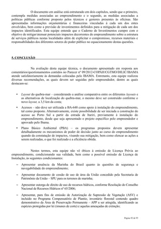 O documento em análise está estruturado em dois capítulos, sendo que o primeiro,
contempla medidas associadas ao empreendimento e o segundo, as medidas associadas a
políticas públicas conforme proposto pelos técnicos e gestores presentes às oficinas. São
apresentadas informações orçamentárias e financeiras vinculadas à cada um dos entes
envolvidos, bem como a previsão de investimentos definidos para a mitigação de cada um dos
impactos identificados. Esta equipe entende que o Caderno de Investimentos cumpre com o
objetivo de mitigar/atenuar potenciais impactos decorrentes do empreendimento sobre a estrutura
de serviços públicos nestas localidades além de explicitar o compromisso, recursos materiais e
responsabilidades dos diferentes setores do poder público no equacionamento destas questões.



5. CONCLUSÃO


               Na avaliação desta equipe técnica, o documento apresentado em resposta aos
comentários/questionamentos contidos no Parecer nº 09/2012-COPAH/CGTMO/DILIC/IBAMA
atende satisfatoriamente às demandas colocadas pelo IBAMA. Entretanto, esta equipe realizou
diversas recomendações, as quais devem ser seguidas pelo empreendedor, dentre as quais
destacam-se:


   •   Layout do quebra-mar – considerando a análise comparativa entre os diferentes layouts e
       as alternativas de localização do quebra-mar, o mesmo deve ser construído conforme o
       novo layout, a 3,5 km da costa;
   •   Acessos – não deve ser utilizada a BA-648 como apoio à instalação do empreendimento,
       tal como proposto. Alternativamente, existe possibilidade de ser iniciada a construção do
       acesso ao Porto Sul a partir da estrada de Itariri, previamente à instalação do
       empreendimento, desde que seja apresentado o projeto específico pelo empreendedor e
       aprovado pelo Ibama.
   •   Plano Básico Ambiental (PBA) – os programas propostos devem apresentar
       detalhadamente os mecanismos de poder de decisão junto ao curso do empreendimento
       quando da constatação de impactos, visando sua mitigação, bem como elencar as ações a
       serem realizadas, o que foi realizado e a eficiência obtida.


                Nestes termos, esta equipe não vê óbices à emissão de Licença Prévia ao
empreendimento, condicionando sua validade, bem como a possível emissão de Licença de
Instalação, às seguintes condicionantes:
   –   Apresentar anuência da Marinha do Brasil quanto às questões de segurança e
       navegabilidade do empreendimento;
   –   Apresentar documento de cessão de uso de área da União concedido pela Secretaria de
       Patrimônio da União – SPU para os terrenos de marinha;
   –   Apresentar outorga de direito de uso de recursos hídricos, conforme Resolução do Conselho
       Nacional de Recursos Hídricos nº 65/2006;
   –   Apresentar, para fins de emissão de Autorização de Supressão de Vegetação (ASV) e
       incluído no Programa Compensatório de Plantio, inventário florestal contendo quadro
       demonstrativo da Área de Preservação Permanente – APP a ser atingida, identificando as
       espécies protegidas por lei (imunes de corte) e aquelas ameaçadas de extinção;


                                                                                     Página 92 de 95
 