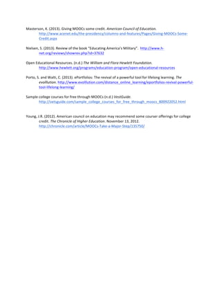 Masterson,	
  K.	
  (2013).	
  Giving	
  MOOCs	
  some	
  credit.	
  American	
  Council	
  of	
  Education.	
  
http://www.acenet.edu/the-­‐presidency/columns-­‐and-­‐features/Pages/Giving-­‐MOOCs-­‐Some-­‐
Credit.aspx	
  
	
  
Nielsen,	
  S.	
  (2013).	
  Review	
  of	
  the	
  book	
  “Educating	
  America’s	
  Military”.	
  	
  http://www.h-­‐
net.org/reviews/showrev.php?id=37632	
  	
  
	
  
Open	
  Educational	
  Resources.	
  (n.d.)	
  The	
  William	
  and	
  Flora	
  Hewlett	
  Foundation.	
  
http://www.hewlett.org/programs/education-­‐program/open-­‐educational-­‐resources	
  
	
  
Porto,	
  S.	
  and	
  Walti,	
  C.	
  (2013).	
  ePortfolios:	
  The	
  revival	
  of	
  a	
  powerful	
  tool	
  for	
  lifelong	
  learning.	
  The	
  
evolllution.	
  http://www.evolllution.com/distance_online_learning/eportfolios-­‐revival-­‐powerful-­‐
tool-­‐lifelong-­‐learning/	
  	
  
	
  
Sample	
  college	
  courses	
  for	
  free	
  through	
  MOOCs	
  (n.d.)	
  VestGuide.	
  
http://vetsguide.com/sample_college_courses_for_free_through_moocs_800922052.html	
  
	
  
	
  
Young,	
  J.R.	
  (2012).	
  American	
  council	
  on	
  education	
  may	
  recommend	
  some	
  courser	
  offerings	
  for	
  college	
  
credit.	
  The	
  Chronicle	
  of	
  Higher	
  Education.	
  November	
  13,	
  2012.	
  	
  
http://chronicle.com/article/MOOCs-­‐Take-­‐a-­‐Major-­‐Step/135750/	
  
	
  
	
  
 