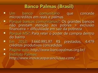 Banco Palmas (Brasil)Banco Palmas (Brasil)
 Um banco comunitárioUm banco comunitário que concedeque concede
microcréditos em reais e palmasmicrocréditos em reais e palmas
 Porquê bancos comunitários?Porquê bancos comunitários?: Os grandes bancos: Os grandes bancos
não prestam atenção aos pobres > exclusãonão prestam atenção aos pobres > exclusão
financeira > dificuldade em sair da pobrezafinanceira > dificuldade em sair da pobreza
 Porquê MS?Porquê MS?: Para reter o poder de compra dentro: Para reter o poder de compra dentro
do bairrodo bairro
 Em 2012Em 2012: 3.660.991,97 R$ prestados, 4.479: 3.660.991,97 R$ prestados, 4.479
créditos produtivos concedidoscréditos produtivos concedidos
 Página webPágina web: http://www.bancopalmas.org.br/: http://www.bancopalmas.org.br/
 Instituto PalmasInstituto Palmas::
http://www.inovacaoparainclusao.com/http://www.inovacaoparainclusao.com/
 