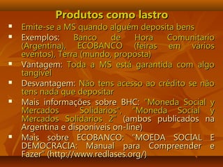 Produtos como lastroProdutos como lastro
 Emite-se a MS quando alguém deposita bensEmite-se a MS quando alguém deposita bens
 Exemplos:Exemplos: Banco de Hora ComunitarioBanco de Hora Comunitario
(Argentina), ECOBANCO (feiras em vários(Argentina), ECOBANCO (feiras em vários
eventos), Terra (mundo, proposta)eventos), Terra (mundo, proposta)
 Vantagem:Vantagem: Toda a MS está garantida com algoToda a MS está garantida com algo
tangíveltangível
 Desvantagem:Desvantagem: Não tens acesso ao crédito se nãoNão tens acesso ao crédito se não
tens nada que depositartens nada que depositar
 Mais informações sobre BHC:Mais informações sobre BHC: “Moneda Social y“Moneda Social y
Mercados Solidarios”, “Moneda Social yMercados Solidarios”, “Moneda Social y
Mercados Solidarios 2”Mercados Solidarios 2” (ambos publicados na(ambos publicados na
Argentina e disponíveis on-line)Argentina e disponíveis on-line)
 Mais sobre ECOBANCO: “MOEDA SOCIAL EMais sobre ECOBANCO: “MOEDA SOCIAL E
DEMOCRACIA: Manual para Compreender eDEMOCRACIA: Manual para Compreender e
Fazer” (http://www.redlases.org/)Fazer” (http://www.redlases.org/)
 