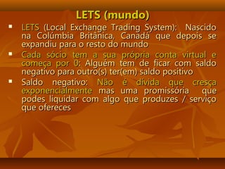 LETS (mundo)LETS (mundo)
 LETSLETS (Local Exchange Trading System): Nascido(Local Exchange Trading System): Nascido
na Colúmbia Britânica, Canadá que depois sena Colúmbia Britânica, Canadá que depois se
expandiu para o resto do mundoexpandiu para o resto do mundo
 Cada sócio tem a sua própria conta virtual eCada sócio tem a sua própria conta virtual e
começa por 0começa por 0: Alguém tem de ficar com saldo: Alguém tem de ficar com saldo
negativo para outro(s) ter(em) saldo positivonegativo para outro(s) ter(em) saldo positivo
 Saldo negativo:Saldo negativo: Não é dívida que cresçaNão é dívida que cresça
exponencialmenteexponencialmente mas uma promissóriamas uma promissória queque
podes liquidar com algo que produzes / serviçopodes liquidar com algo que produzes / serviço
que oferecesque ofereces
 
