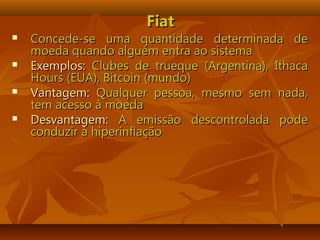 FiatFiat
 Concede-se uma quantidade determinada deConcede-se uma quantidade determinada de
moeda quando alguém entra ao sistemamoeda quando alguém entra ao sistema
 Exemplos:Exemplos: Clubes de trueque (Argentina), IthacaClubes de trueque (Argentina), Ithaca
Hours (EUA), Bitcoin (mundo)Hours (EUA), Bitcoin (mundo)
 Vantagem:Vantagem: Qualquer pessoa, mesmo sem nada,Qualquer pessoa, mesmo sem nada,
tem acesso à moedatem acesso à moeda
 Desvantagem:Desvantagem: A emissão descontrolada podeA emissão descontrolada pode
conduzir à hiperinflaçãoconduzir à hiperinflação
 