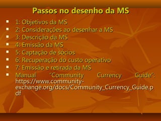 Passos no desenho da MSPassos no desenho da MS
 1: Objetivos da MS1: Objetivos da MS
 2: Considerações ao desenhar a MS2: Considerações ao desenhar a MS
 3: Descrição da MS3: Descrição da MS
 4: Emissão da MS4: Emissão da MS
 5: Captação de sócios5: Captação de sócios
 6: Recuperação do custo operativo6: Recuperação do custo operativo
 7: Emissão e retirada da MS7: Emissão e retirada da MS
 Manual “Community Currency Guide”:Manual “Community Currency Guide”:
https://www.community-https://www.community-
exchange.org/docs/Community_Currency_Guide.pexchange.org/docs/Community_Currency_Guide.p
dfdf
 
