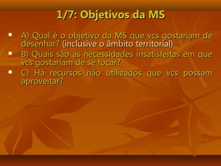 1/7: Objetivos da MS1/7: Objetivos da MS
 A) Qual é o objetivo da MS que vcs gostariam deA) Qual é o objetivo da MS que vcs gostariam de
desenhar?desenhar? (inclusive o âmbito territorial)(inclusive o âmbito territorial)
 B) Quais são as necessidades insatisfeitas em queB) Quais são as necessidades insatisfeitas em que
vcs gostariam de se focar?vcs gostariam de se focar?
 C) Há recursos não utilizados que vcs possamC) Há recursos não utilizados que vcs possam
aproveitar?aproveitar?
 
