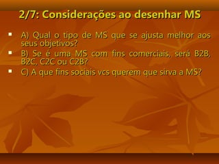 2/7: Considerações ao desenhar MS2/7: Considerações ao desenhar MS
 A) Qual o tipo de MS que se ajusta melhor aosA) Qual o tipo de MS que se ajusta melhor aos
seus objetivos?seus objetivos?
 B) Se é uma MS com fins comerciais, será B2B,B) Se é uma MS com fins comerciais, será B2B,
B2C, C2C ou C2B?B2C, C2C ou C2B?
 C) A que fins sociais vcs querem que sirva a MS?C) A que fins sociais vcs querem que sirva a MS?
 