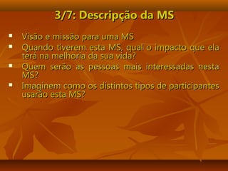 3/7: Descripção da MS3/7: Descripção da MS
 Visão e missão para uma MSVisão e missão para uma MS
 Quando tiverem esta MS, qual o impacto que elaQuando tiverem esta MS, qual o impacto que ela
terá na melhoria da sua vida?terá na melhoria da sua vida?
 Quem serão as pessoas mais interessadas nestaQuem serão as pessoas mais interessadas nesta
MS?MS?
 Imaginem como os distintos tipos de participantesImaginem como os distintos tipos de participantes
usarão esta MS?usarão esta MS?
 