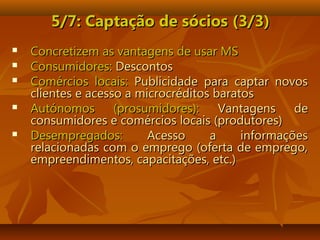 5/7: Captação de sócios5/7: Captação de sócios (3/3)(3/3)
 Concretizem as vantagens de usar MSConcretizem as vantagens de usar MS
 Consumidores:Consumidores: DescontosDescontos
 Comércios locais:Comércios locais: Publicidade para captar novosPublicidade para captar novos
clientes e acesso a microcréditos baratosclientes e acesso a microcréditos baratos
 Autónomos (prosumidores):Autónomos (prosumidores): Vantagens deVantagens de
consumidores e comércios locais (produtores)consumidores e comércios locais (produtores)
 Desempregados:Desempregados: Acesso a informaçõesAcesso a informações
relacionadas com o emprego (oferta de emprego,relacionadas com o emprego (oferta de emprego,
empreendimentos, capacitações, etc.)empreendimentos, capacitações, etc.)
 