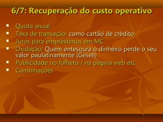 6/7: Recuperação do custo6/7: Recuperação do custo operativooperativo
 Quota anualQuota anual
 Taxa de transação:Taxa de transação: como cartão de créditocomo cartão de crédito
 Juros para empréstimos em MCJuros para empréstimos em MC
 Oxidação:Oxidação: Quem entesoura o dinheiro perde o seuQuem entesoura o dinheiro perde o seu
valor paulatinamente (Gesell)valor paulatinamente (Gesell)
 Publicidade no folheto / na página web etc.Publicidade no folheto / na página web etc.
 CombinaçõesCombinações
 