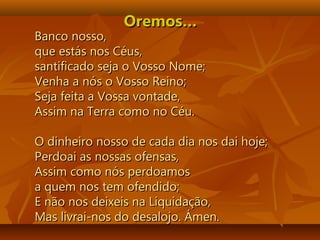 Oremos…Oremos…
Banco nosso,Banco nosso,
que estás nos Céus,que estás nos Céus,
santificado seja o Vosso Nome;santificado seja o Vosso Nome;
Venha a nós o Vosso Reino;Venha a nós o Vosso Reino;
Seja feita a Vossa vontade,Seja feita a Vossa vontade,
Assim na Terra como no Céu.Assim na Terra como no Céu.
O dinheiro nosso de cada dia nos dai hoje;O dinheiro nosso de cada dia nos dai hoje;
Perdoai as nossas ofensas,Perdoai as nossas ofensas,
Assim como nós perdoamosAssim como nós perdoamos
a quem nos tem ofendido;a quem nos tem ofendido;
E não nos deixeis na Liquidação,E não nos deixeis na Liquidação,
Mas livrai-nos do desalojo. Ámen.Mas livrai-nos do desalojo. Ámen.
 