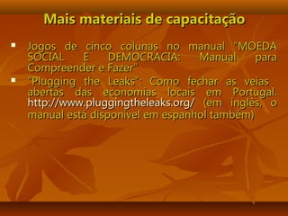 Mais materiais de capacitaçãoMais materiais de capacitação
 Jogos de cinco colunas no manual “MOEDAJogos de cinco colunas no manual “MOEDA
SOCIAL E DEMOCRACIA: Manual paraSOCIAL E DEMOCRACIA: Manual para
Compreender e Fazer”Compreender e Fazer”
 ““Plugging the Leaks”: Como fechar as veiasPlugging the Leaks”: Como fechar as veias
abertas das economias locais em Portugal.abertas das economias locais em Portugal.
http://www.pluggingtheleaks.org/http://www.pluggingtheleaks.org/ (em inglês, o(em inglês, o
manual está disponível em espanhol também)manual está disponível em espanhol também)
 
