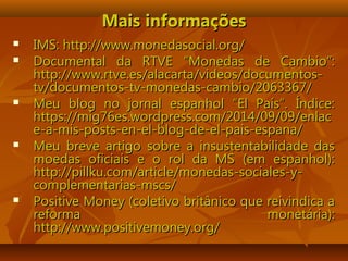 Mais informaçõesMais informações
 IMS: http://www.monedasocial.org/IMS: http://www.monedasocial.org/
 Documental da RTVE “Monedas de Cambio”:Documental da RTVE “Monedas de Cambio”:
http://www.rtve.es/alacarta/videos/documentos-http://www.rtve.es/alacarta/videos/documentos-
tv/documentos-tv-monedas-cambio/2063367/tv/documentos-tv-monedas-cambio/2063367/
 Meu blog no jornal espanhol “El País”. Índice:Meu blog no jornal espanhol “El País”. Índice:
https://mig76es.wordpress.com/2014/09/09/enlachttps://mig76es.wordpress.com/2014/09/09/enlac
e-a-mis-posts-en-el-blog-de-el-pais-espana/e-a-mis-posts-en-el-blog-de-el-pais-espana/
 Meu breve artigo sobre a insustentabilidade dasMeu breve artigo sobre a insustentabilidade das
moedas oficiais e o rol da MS (em espanhol):moedas oficiais e o rol da MS (em espanhol):
http://pillku.com/article/monedas-sociales-y-http://pillku.com/article/monedas-sociales-y-
complementarias-mscs/complementarias-mscs/
 Positive Money (coletivo britânico que reivindica aPositive Money (coletivo britânico que reivindica a
reforma monetária):reforma monetária):
http://www.positivemoney.org/http://www.positivemoney.org/
 