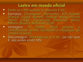 Lastro em moeda oficialLastro em moeda oficial
 Emite-se a MS quando seEmite-se a MS quando se deposita € etc.deposita € etc.
 Exemplos:Exemplos: Chiemgauer (Alemanha), SOL-VioletteChiemgauer (Alemanha), SOL-Violette
(França), Euskal Moneta (França), Bristol Pound(França), Euskal Moneta (França), Bristol Pound
(Reino Unido), Expronceda (Espanha), Banco(Reino Unido), Expronceda (Espanha), Banco
Palmas (Brasil) e Berkshare (EUA)Palmas (Brasil) e Berkshare (EUA)
 Vantagem:Vantagem: A moeda oficial garante aA moeda oficial garante a
confiabilidade da MS, facilitando a integração deconfiabilidade da MS, facilitando a integração de
comércios locaiscomércios locais
 Desvantagem:Desvantagem: Dependência ao € etc.Dependência ao € etc. (se não tens(se não tens
€, não podes emitir MS)€, não podes emitir MS)
 