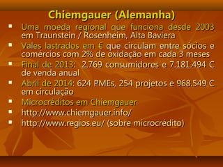 Chiemgauer (Alemanha)Chiemgauer (Alemanha)
 Uma moeda regional que funciona desde 2003Uma moeda regional que funciona desde 2003
em Traunstein / Rosenheim, Alta Bavieraem Traunstein / Rosenheim, Alta Baviera
 Vales lastrados em €Vales lastrados em € que circulam entre sócios eque circulam entre sócios e
comércios com 2% de oxidação em cada 3 mesescomércios com 2% de oxidação em cada 3 meses
 Final de 2013Final de 2013: 2.769 consumidores e 7.181.494 C: 2.769 consumidores e 7.181.494 C
de venda anualde venda anual
 Abril de 2014Abril de 2014: 624 PMEs, 254 projetos e 968.549 C: 624 PMEs, 254 projetos e 968.549 C
em circulaçãoem circulação
 Microcréditos em ChiemgauerMicrocréditos em Chiemgauer
 http://www.chiemgauer.info/http://www.chiemgauer.info/
 http://www.regios.eu/ (sobre microcrédito)http://www.regios.eu/ (sobre microcrédito)
 