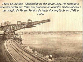 Porto de Leixões - Construído na foz do rio Leça. Foi lançada a
primeira pedra em 1884, por proposta do ministro Hintze Ribeiro e
aprovação de Fontes Pereira de Melo. Foi ampliado em 1962 e
1970.
 