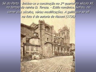 Sé do Porto - Iniciou-se a construção no 2º quartel do século Xll,
no tempo da rainha D. Tereza. - Estilo românico. Sofreu, no
correr dos séculos, várias modificações. A galilé que se vê
na foto é de autoria de Nasoni (1736)
 