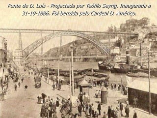Ponte de D. Luís - Projectada por Teófilo Seyrig. Inaugurada a
31-10-1886. Foi benzida pelo Cardeal D. Américo.
 