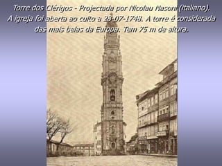 Torre dos Clérigos - Projectada por Nicolau Nasoni (italiano).
A igreja foi aberta ao culto a 28-07-1748. A torre é considerada
das mais belas da Europa. Tem 75 m de altura.
 