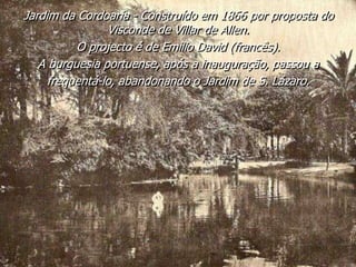Jardim da Cordoaria - Construído em 1866 por proposta do
Visconde de Villar de Allen.
O projecto é de Emílio David (francês).
A burguesia portuense, após a inauguração, passou a
frequentá-lo, abandonando o Jardim de S. Lázaro.
 