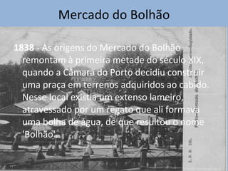 Mercado do Bolhão 1838  - As origens do Mercado do Bolhão remontam à primeira metade do século XIX, quando a Câmara do Porto decidiu construir uma praça em terrenos adquiridos ao cabido. Nesse local existia um extenso lameiro, atravessado por um regato que ali formava uma bolha de água, de que resultou o nome 'Bolhão'. 
