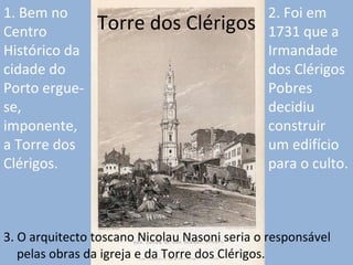 Torre dos Clérigos 3. O arquitecto toscano Nicolau Nasoni seria o responsável pelas obras da igreja e da Torre dos Clérigos.  1. Bem no Centro Histórico da cidade do Porto ergue-se, imponente, a Torre dos Clérigos. 2. Foi em 1731 que a Irmandade dos Clérigos Pobres  decidiu construir um edifício para o culto. 