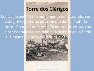 Torre dos Clérigos Concluído em 1763, o monumento tem assistido, com vista privilegiada, ao crescimento da "capital" do Norte. Com seis andares e 76 metros de altura, esta é considerada a torre mais alta de Portugal e é tida, igualmente, como o ex-líbris da cidade. 