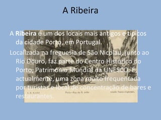 A Ribeira A  Ribeira  é um dos locais mais antigos e típicos da cidade Porto, em Portugal. Localizada na freguesia de São Nicolau, junto ao Rio Douro, faz parte do Centro Histórico do Porto, Património Mundial da UNESCO. É, actualmente, uma zona muito frequentada por turistas e local de concentração de bares e restaurantes. 