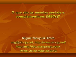 O que são as moedas sociais eO que são as moedas sociais e
complementares (MSCs)?complementares (MSCs)?
Miguel Yasuyuki HirotaMiguel Yasuyuki Hirota
mig@olccjp.net, http://www.olccjp.net/mig@olccjp.net, http://www.olccjp.net/
http://mig76es.wordpress.com/http://mig76es.wordpress.com/
Porto, 25 de maio de 2013Porto, 25 de maio de 2013
 