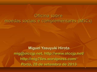 Oficina sobreOficina sobre
moedas sociais e complementares (MSCs)moedas sociais e complementares (MSCs)
Miguel Yasuyuki HirotaMiguel Yasuyuki Hirota
mig@olccjp.net, http://www.olccjp.net/mig@olccjp.net, http://www.olccjp.net/
http://mig76es.wordpress.com/http://mig76es.wordpress.com/
Porto, 28 de setembro de 2013Porto, 28 de setembro de 2013
 
