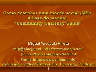 Como desenhar uma moeda social (MS):Como desenhar uma moeda social (MS):
A base do manualA base do manual
“Community Currency Guide”“Community Currency Guide”
Miguel Yasuyuki HirotaMiguel Yasuyuki Hirota
mig@olccjp.net, http://www.olccjp.net/mig@olccjp.net, http://www.olccjp.net/
Porto, 28 de setembro de 2013Porto, 28 de setembro de 2013
Fonte: https://www.community-Fonte: https://www.community-
exchange.org/docs/Community_Currency_Guide.pdexchange.org/docs/Community_Currency_Guide.pd
ff
 
