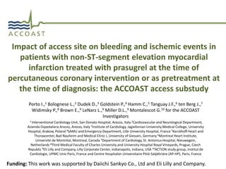 Impact of access site on bleeding and ischemic events in 
patients with non-ST-segment elevation myocardial 
infarction treated with prasugrel at the time of 
percutaneous coronary intervention or as pretreatment at 
the time of diagnosis: the ACCOAST access substudy 
Porto I.,1 Bolognese L.,2 Dudek D.,3 Goldstein P.,4 Hamm C.,5 Tanguay J.F.,6 ten Berg J.,7 
Widimsky P.,8 Brown E.,9 LeNarz L.,9 Miller D.L.,9 Montalescot G.10 for the ACCOAST 
Investigators 
1 Interventional Cardiology Unit, San Donato Hospital, Arezzo, Italy 2Cardiovascular and Neurological Department, 
Azienda Ospedaliera Arezzo, Arezzo, Italy 3Institute of Cardiology, Jagiellonian University Medical College, University 
Hospital, Krakow, Poland 4SAMU and Emergency Department, Lille University Hospital, France 5Kerckhoff Heart and 
Thoraxcenter, Bad Nauheim and Medical Clinic I, University of Giessen, Germany 6Montreal Heart Institute, 
Université de Montréal, Montreal, Canada 7Department of Cardiology, St. Antonius Hospital, Nieuwegein, 
Netherlands 8Third Medical Faculty of Charles University and University Hospital Royal Vineyards, Prague, Czech 
Republic 9Eli Lilly and Company, Lilly Corporate Center, Indianapolis, Indiana, USA 10ACTION study group, Institut de 
Cardiologie, UPMC Univ Paris, France and Centre Hospitalier Universitaire Pitié-Salpêtriėre (AP-HP), Paris, France 
Funding: This work was supported by Daiichi Sankyo Co., Ltd and Eli Lilly and Company. 
 