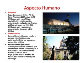 Aspecto HumanoEconomiaSegundo dados do IBGE, o PIB de Porto Alegre em 2007 era de 33,43 bilhões de reais e seu PIB per capita 23.534 reais.As receitas orçamentárias realizadas nas finanças públicas atingiram em 2008 2,86 bilhões de reais e as despesas orçamentárias chegaram a 2,52 bilhõesPonto TurísticoConstruído no início deste século, o período é indefinido em seu estilo arquitetônico por apresentar composição eclética.Em seu interior apresentam iluminação através de “vitreaux” que ornamenta o teto do salão principal, e que passou a ser desenvolvida na Europa, na década de 20. Hoje, guarda coleção de obras do Estado. Está localizado na Praça da Alfândega.