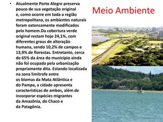 Meio AmbienteAtualmente Porto Alegre preserva pouco de sua vegetação original e, como ocorre em toda a região metropolitana, os ambientes naturais foram extensamente modificados pelo homem.Da cobertura verde original restam hoje 24,1%, com diferentes graus de alteração humana, sendo 10,2% de campos e 13,9% de florestas. Entretanto, cerca de 65% da área do município ainda não foi ocupada pela urbanização propriamente dita. Estando localizada na zona limítrofe entre os biomas da Mata Atlântica e do Pampa, a cidade apresenta características de ambos, além de incorporar espécies migrantes da Amazônia, do Chaco e da Patagônia.