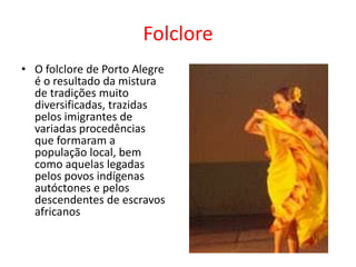 FolcloreO folclore de Porto Alegre é o resultado da mistura de tradições muito diversificadas, trazidas pelos imigrantes de variadas procedências que formaram a população local, bem como aquelas legadas pelos povos indígenas autóctones e pelos descendentes de escravos africanos