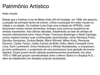 Patrimônio Artístico Artes visuais   Desde que o Instituto Livre de Belas Artes (IA) foi fundado, em 1908, ele assumiu a posição de principal centro de ensino, crítica e produção em artes visuais na cidade e no estado. Do Instituto Livre (hoje uma unidade da UFRGS), onde lecionaram muitos nomes eminentes, emergiu uma contínua sequência de artistas importantes. Nas últimas décadas, trabalhando ao lado de artistas de renome internacional como Vasco Prado, Francisco Stockinger e Iberê Camargo, outros mestres tiveram suas contribuições reconhecidas, como Henrique Fuhro, Danúbio Gonçalves, Zorávia Bettiol, Mário Röhnelt, Milton Kurtz, Romanita Disconzi, Carlos Tenius, Carlos Carrion de Britto Velho, Maria Tomaselli Cirne Lima, Karin Lambrecht, Anico Herskovits e Alfredo Nicolaiewsky, e ampararam, já como professores, o surgimento de uma promissora nova geração de jovens talentos. Esses jovens levam adiante questionamentos levantados nos anos 1970 e 1980 por grupos conceitualistas como o Nervo Óptico e o Espaço N.O., além de trabalharem em direções próprias atualizadas. 