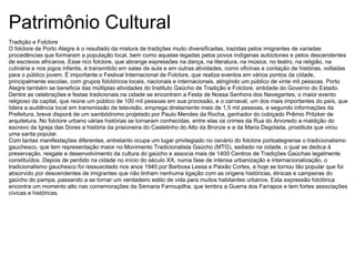 Patrimônio Cultural Tradição e Folclore O folclore de Porto Alegre é o resultado da mistura de tradições muito diversificadas, trazidas pelos imigrantes de variadas procedências que formaram a população local, bem como aquelas legadas pelos povos indígenas autóctones e pelos descendentes de escravos africanos. Esse rico folclore, que abrange expressões na dança, na literatura, na música, no teatro, na religião, na culinária e nos jogos infantis, é transmitido em salas de aula e em outras atividades, como oficinas e contação de histórias, voltadas para o público jovem. É importante o Festival Internacional de Folclore, que realiza eventos em vários pontos da cidade, principalmente escolas, com grupos folclóricos locais, nacionais e internacionais, atingindo um público de vinte mil pessoas. Porto Alegre também se beneficia das múltiplas atividades do Instituto Gaúcho de Tradição e Folclore, entidade do Governo do Estado. Dentre as celebrações e festas tradicionais na cidade se encontram a Festa de Nossa Senhora dos Navegantes, o maior evento religioso da capital, que reúne um público de 100 mil pessoas em sua procissão, e o carnaval, um dos mais importantes do país, que lidera a audiência local em transmissão de televisão, emprega diretamente mais de 1,5 mil pessoas, e segundo informações da Prefeitura, breve disporá de um sambódromo projetado por Paulo Mendes da Rocha, ganhador do cobiçado Prêmio Pritzker de arquitetura. No folclore urbano várias histórias se tornaram conhecidas, entre elas os crimes da Rua do Arvoredo a maldição do escravo da Igreja das Dores a história da prisioneira do Castelinho do Alto da Bronze e a da Maria Degolada, prostituta que virou uma santa popular. Com tantas manifestações diferentes, entretanto ocupa um lugar privilegiado no cenário do folclore portoalegrense o tradicionalismo gauchesco, que tem representação maior no Movimento Tradicionalista Gaúcho (MTG), sediado na cidade, o qual se dedica à preservação, resgate e desenvolvimento da cultura do gaúcho e associa mais de 1400 Centros de Tradições Gaúchas legalmente constituídos. Depois de perdido na cidade no início do século XX, numa fase de intensa urbanização e internacionalização, o tradicionalismo gauchesco foi ressuscitado nos anos 1940 por Barbosa Lessa e Paixão Cortes, e hoje se tornou tão popular que foi absorvido por descendentes de imigrantes que não tinham nenhuma ligação com as origens históricas, étnicas e campeiras do gaúcho do pampa, passando a se tornar um verdadeiro estilo de vida para muitos habitantes urbanos. Esta expressão folclórica encontra um momento alto nas comemorações da Semana Farroupilha, que lembra a Guerra dos Farrapos e tem fortes associações cívicas e históricas. 