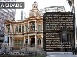 Capital do Rio Grande do Sul, Porto Alegre
tem quase 250 anos de história. A região da
cidade foi disputada por espanhóis e
portugueses, assim como boa parte do sul
do Brasil. Porto Alegre é uma das capitais
mais homogêneas, fruto das vindas de
italianos, alemães, portugueses e africanos.
Hoje é considerada uma das capitais mais
desenvolvidas do Brasil.
Nome: Porto Alegre
Fundação: 26 de março de 1772
Área: 496,827 km²
População: 1,4 milhão
IDH: 0,805 (muito alto)
Atrações turísticas: Palácio Farroupilha,
Mercado Público, Jardim Botânico de Porto
Alegre, Museu de Arte do Rio Grande do
Sul, Cais do Porto, Catedral Metropolitana e
Lago Guaíba.
A CIDADE
 