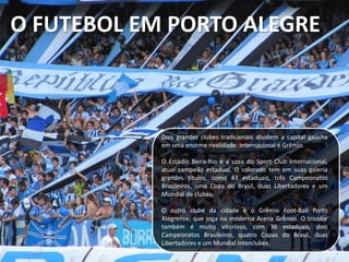 O FUTEBOL EM PORTO ALEGRE
Dois grandes clubes tradicionais dividem a capital gaúcha
em uma enorme rivalidade: Internacional e Grêmio.
O Estádio Beira-Rio é a casa do Sport Club Internacional,
atual campeão estadual. O colorado tem em suas galeria
grandes títulos, como 43 estaduais, três Campeonatos
Brasileiros, uma Copa do Brasil, duas Libertadores e um
Mundial de clubes.
O outro clube da cidade é o Grêmio Foot-Ball Porto
Alegrense, que joga na moderna Arena Grêmio. O tricolor
também é muito vitorioso, com 36 estaduais, dois
Campeonatos Brasileiros, quatro Copas do Brasil, duas
Libertadores e um Mundial Interclubes.
 